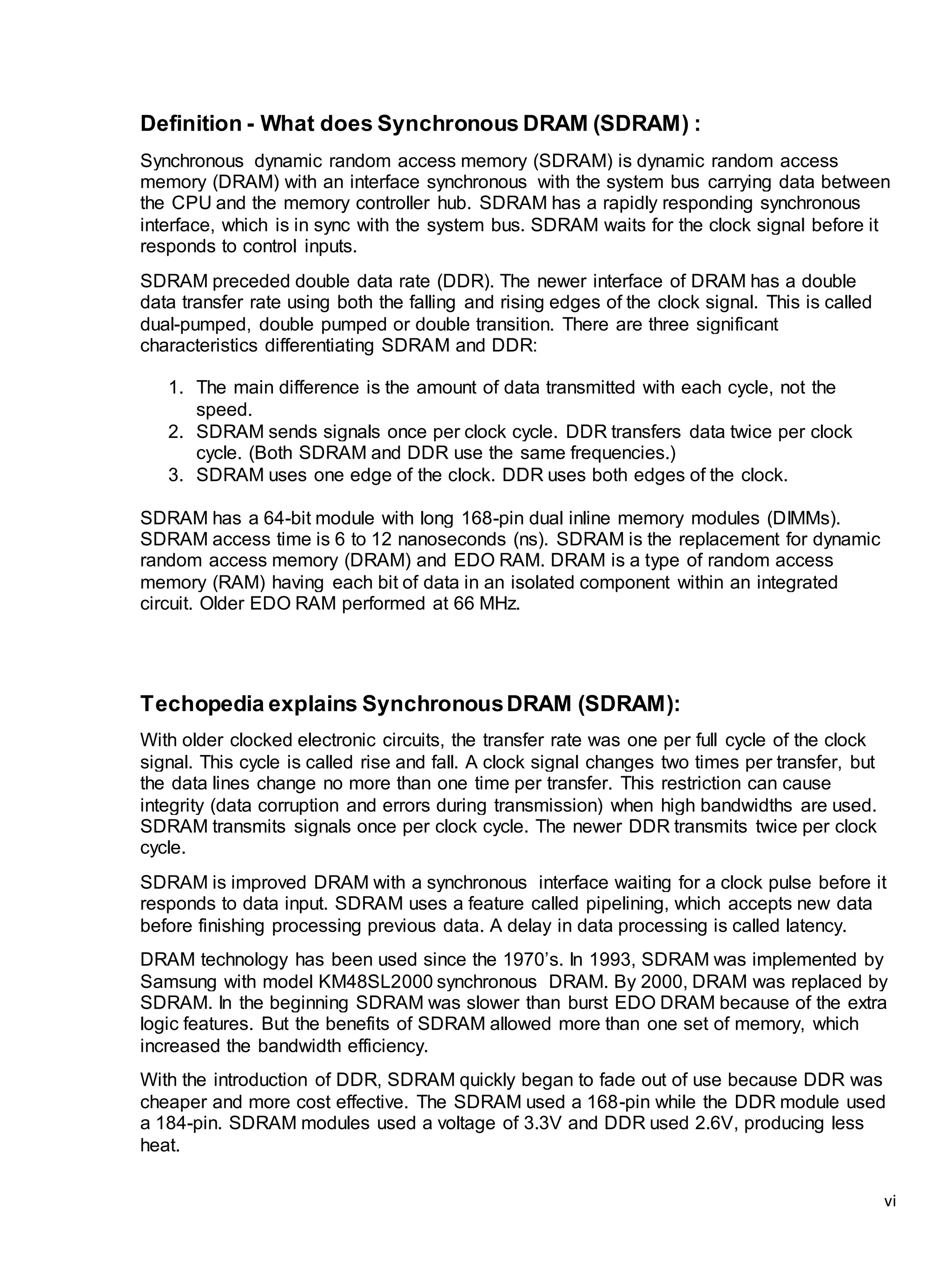 vi
Definition - What does Synchronous DRAM (SDRAM) :
Synchronous dynamic random access memory (SDRAM) is dynamic random access
memory (DRAM) with an interface synchronous with the system bus carrying data between
the CPU and the memory controller hub. SDRAM has a rapidly responding synchronous
interface, which is in sync with the system bus. SDRAM waits for the clock signal before it
responds to control inputs.
SDRAM preceded double data rate (DDR). The newer interface of DRAM has a double
data transfer rate using both the falling and rising edges of the clock signal. This is called
dual-pumped, double pumped or double transition. There are three significant
characteristics differentiating SDRAM and DDR:
1. The main difference is the amount of data transmitted with each cycle, not the
speed.
2. SDRAM sends signals once per clock cycle. DDR transfers data twice per clock
cycle. (Both SDRAM and DDR use the same frequencies.)
3. SDRAM uses one edge of the clock. DDR uses both edges of the clock.
SDRAM has a 64-bit module with long 168-pin dual inline memory modules (DIMMs).
SDRAM access time is 6 to 12 nanoseconds (ns). SDRAM is the replacement for dynamic
random access memory (DRAM) and EDO RAM. DRAM is a type of random access
memory (RAM) having each bit of data in an isolated component within an integrated
circuit. Older EDO RAM performed at 66 MHz.
Techopedia explains SynchronousDRAM (SDRAM):
With older clocked electronic circuits, the transfer rate was one per full cycle of the clock
signal. This cycle is called rise and fall. A clock signal changes two times per transfer, but
the data lines change no more than one time per transfer. This restriction can cause
integrity (data corruption and errors during transmission) when high bandwidths are used.
SDRAM transmits signals once per clock cycle. The newer DDR transmits twice per clock
cycle.
SDRAM is improved DRAM with a synchronous interface waiting for a clock pulse before it
responds to data input. SDRAM uses a feature called pipelining, which accepts new data
before finishing processing previous data. A delay in data processing is called latency.
DRAM technology has been used since the 1970’s. In 1993, SDRAM was implemented by
Samsung with model KM48SL2000 synchronous DRAM. By 2000, DRAM was replaced by
SDRAM. In the beginning SDRAM was slower than burst EDO DRAM because of the extra
logic features. But the benefits of SDRAM allowed more than one set of memory, which
increased the bandwidth efficiency.
With the introduction of DDR, SDRAM quickly began to fade out of use because DDR was
cheaper and more cost effective. The SDRAM used a 168-pin while the DDR module used
a 184-pin. SDRAM modules used a voltage of 3.3V and DDR used 2.6V, producing less
heat.
 