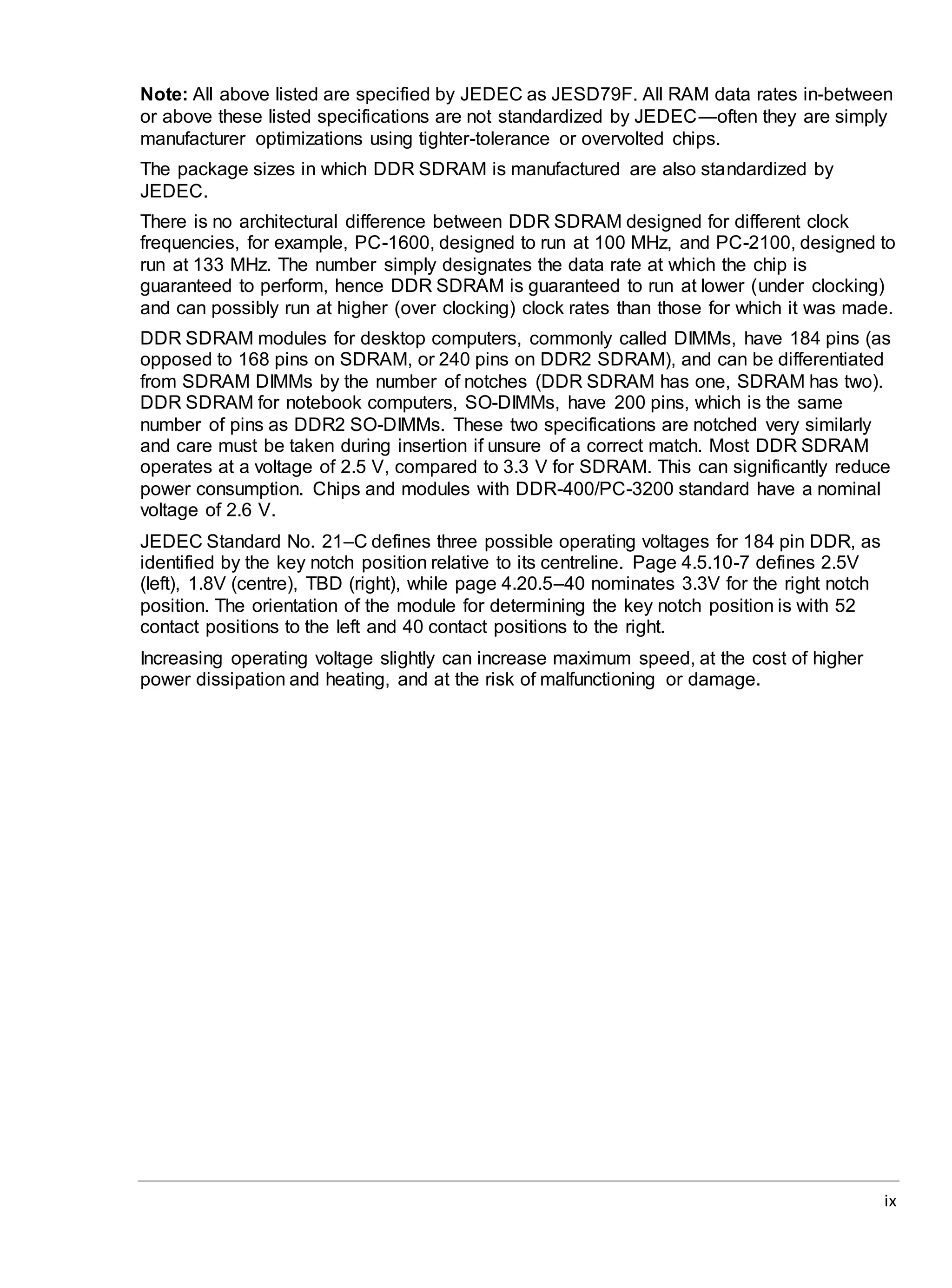 ix
Note: All above listed are specified by JEDEC as JESD79F. All RAM data rates in-between
or above these listed specifications are not standardized by JEDEC—often they are simply
manufacturer optimizations using tighter-tolerance or overvolted chips.
The package sizes in which DDR SDRAM is manufactured are also standardized by
JEDEC.
There is no architectural difference between DDR SDRAM designed for different clock
frequencies, for example, PC-1600, designed to run at 100 MHz, and PC-2100, designed to
run at 133 MHz. The number simply designates the data rate at which the chip is
guaranteed to perform, hence DDR SDRAM is guaranteed to run at lower (under clocking)
and can possibly run at higher (over clocking) clock rates than those for which it was made.
DDR SDRAM modules for desktop computers, commonly called DIMMs, have 184 pins (as
opposed to 168 pins on SDRAM, or 240 pins on DDR2 SDRAM), and can be differentiated
from SDRAM DIMMs by the number of notches (DDR SDRAM has one, SDRAM has two).
DDR SDRAM for notebook computers, SO-DIMMs, have 200 pins, which is the same
number of pins as DDR2 SO-DIMMs. These two specifications are notched very similarly
and care must be taken during insertion if unsure of a correct match. Most DDR SDRAM
operates at a voltage of 2.5 V, compared to 3.3 V for SDRAM. This can significantly reduce
power consumption. Chips and modules with DDR-400/PC-3200 standard have a nominal
voltage of 2.6 V.
JEDEC Standard No. 21–C defines three possible operating voltages for 184 pin DDR, as
identified by the key notch position relative to its centreline. Page 4.5.10-7 defines 2.5V
(left), 1.8V (centre), TBD (right), while page 4.20.5–40 nominates 3.3V for the right notch
position. The orientation of the module for determining the key notch position is with 52
contact positions to the left and 40 contact positions to the right.
Increasing operating voltage slightly can increase maximum speed, at the cost of higher
power dissipation and heating, and at the risk of malfunctioning or damage.
 