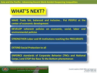 In partial completion of IR220- HRD @ the National Level
Prof. ROSA MERCADO
By Alfredo V. Primicias III
Asia and the Pacific: Advancing Decent Work Amidst Deepening Inequalities
WHAT’S NEXT?
MAKE Trade fair, balanced and inclusive… Put PEOPLE at the
center of economic development
DEVELOP coherent policies on economic, social, labor and
environmental policies
STRENGTHEN Labor and IR Institutions reaching the PRECARIATS
EXTEND Social Protection to all
ENFORCE standards of Corporate Behavior (TNCs and National
Corps.) and STOP the Race To the Bottom phenomenon
 