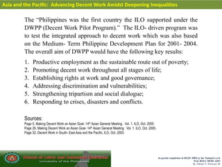 In partial completion of IR220- HRD @ the National Level
Prof. ROSA MERCADO
By Alfredo V. Primicias III
Asia and the Pacific: Advancing Decent Work Amidst Deepening Inequalities
The “Philippines was the first country the ILO supported under the
DWPP (Decent Work Pilot Program).” The ILO- driven program was
to test the integrated approach to decent work which was also based
on the Medium- Term Philippine Development Plan for 2001- 2004.
The overall aim of DWPP would have the following key results:
1. Productive employment as the sustainable route out of poverty;
2. Promoting decent work throughout all stages of life;
3. Establishing rights at work and good governance;
4. Addressing discrimination and vulnerabilities;
5. Strengthening tripartism and social dialogue;
6. Responding to crises, disasters and conflicts.
Sources:
Page 5, Making Decent Work an Asian Goal- 14th Asian General Meeting. Vol. 1. ILO, Oct. 2005.
Page 29, Making Decent Work an Asian Goal- 14th Asian General Meeting. Vol. 1. ILO, Oct. 2005.
Page 32, Decent Work in South- East Asia and the Pacific, ILO, Oct. 2003.
 
