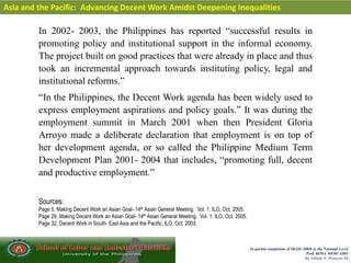 In partial completion of IR220- HRD @ the National Level
Prof. ROSA MERCADO
By Alfredo V. Primicias III
Asia and the Pacific: Advancing Decent Work Amidst Deepening Inequalities
In 2002- 2003, the Philippines has reported “successful results in
promoting policy and institutional support in the informal economy.
The project built on good practices that were already in place and thus
took an incremental approach towards instituting policy, legal and
institutional reforms.”
“In the Philippines, the Decent Work agenda has been widely used to
express employment aspirations and policy goals.” It was during the
employment summit in March 2001 when then President Gloria
Arroyo made a deliberate declaration that employment is on top of
her development agenda, or so called the Philippine Medium Term
Development Plan 2001- 2004 that includes, “promoting full, decent
and productive employment.”
Sources:
Page 5, Making Decent Work an Asian Goal- 14th Asian General Meeting. Vol. 1. ILO, Oct. 2005.
Page 29, Making Decent Work an Asian Goal- 14th Asian General Meeting. Vol. 1. ILO, Oct. 2005.
Page 32, Decent Work in South- East Asia and the Pacific, ILO, Oct. 2003.
 