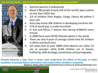 In partial completion of IR220- HRD @ the National Level
Prof. ROSA MERCADO
By Alfredo V. Primicias III
Asia and the Pacific: Advancing Decent Work Amidst Deepening Inequalities
1. Extreme poverty is widespread
2. About 2.8B people (nearly half of the world’s pop.) subsist
on less than US$2/ day
3. 1/5 of children from Angola, Congo, Liberia die before 5
years old
4. Every day nearly 30K children in developing countries die
5. 17% of world pop. is undernourished
6. In Asia and Africa, 1 woman dies during childbirth every
minute
7. In 2000 there were 875M illiterate adults in the world
8. There are only 4 years of average school time for children
in Africa and South Asia
9. ILO states that at least 180M child laborers are either 15
y/o or younger; while 8.4M children are in slavery,
trafficking, debt bondage, prostitution and pornography
Poverty becomes a trap when a vicious cycle undermines the efforts of the poor, in which
conditions of poverty feed on themselves and create further conditions of poverty.
Stephen C. Smith- author of Ending Global Poverty and Eco prof. @ George Washington Univ.
 