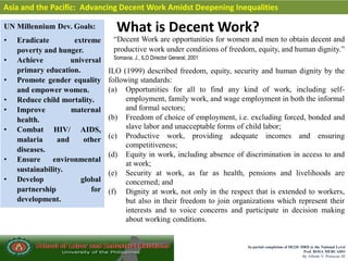 In partial completion of IR220- HRD @ the National Level
Prof. ROSA MERCADO
By Alfredo V. Primicias III
What is Decent Work?
Asia and the Pacific: Advancing Decent Work Amidst Deepening Inequalities
UN Millennium Dev. Goals:
• Eradicate extreme
poverty and hunger.
• Achieve universal
primary education.
• Promote gender equality
and empower women.
• Reduce child mortality.
• Improve maternal
health.
• Combat HIV/ AIDS,
malaria and other
diseases.
• Ensure environmental
sustainability.
• Develop global
partnership for
development.
“Decent Work are opportunities for women and men to obtain decent and
productive work under conditions of freedom, equity, and human dignity.”
Somavia, J., ILO Director General, 2001
ILO (1999) described freedom, equity, security and human dignity by the
following standards:
(a) Opportunities for all to find any kind of work, including self-
employment, family work, and wage employment in both the informal
and formal sectors;
(b) Freedom of choice of employment, i.e. excluding forced, bonded and
slave labor and unacceptable forms of child labor;
(c) Productive work, providing adequate incomes and ensuring
competitiveness;
(d) Equity in work, including absence of discrimination in access to and
at work;
(e) Security at work, as far as health, pensions and livelihoods are
concerned; and
(f) Dignity at work, not only in the respect that is extended to workers,
but also in their freedom to join organizations which represent their
interests and to voice concerns and participate in decision making
about working conditions.
 