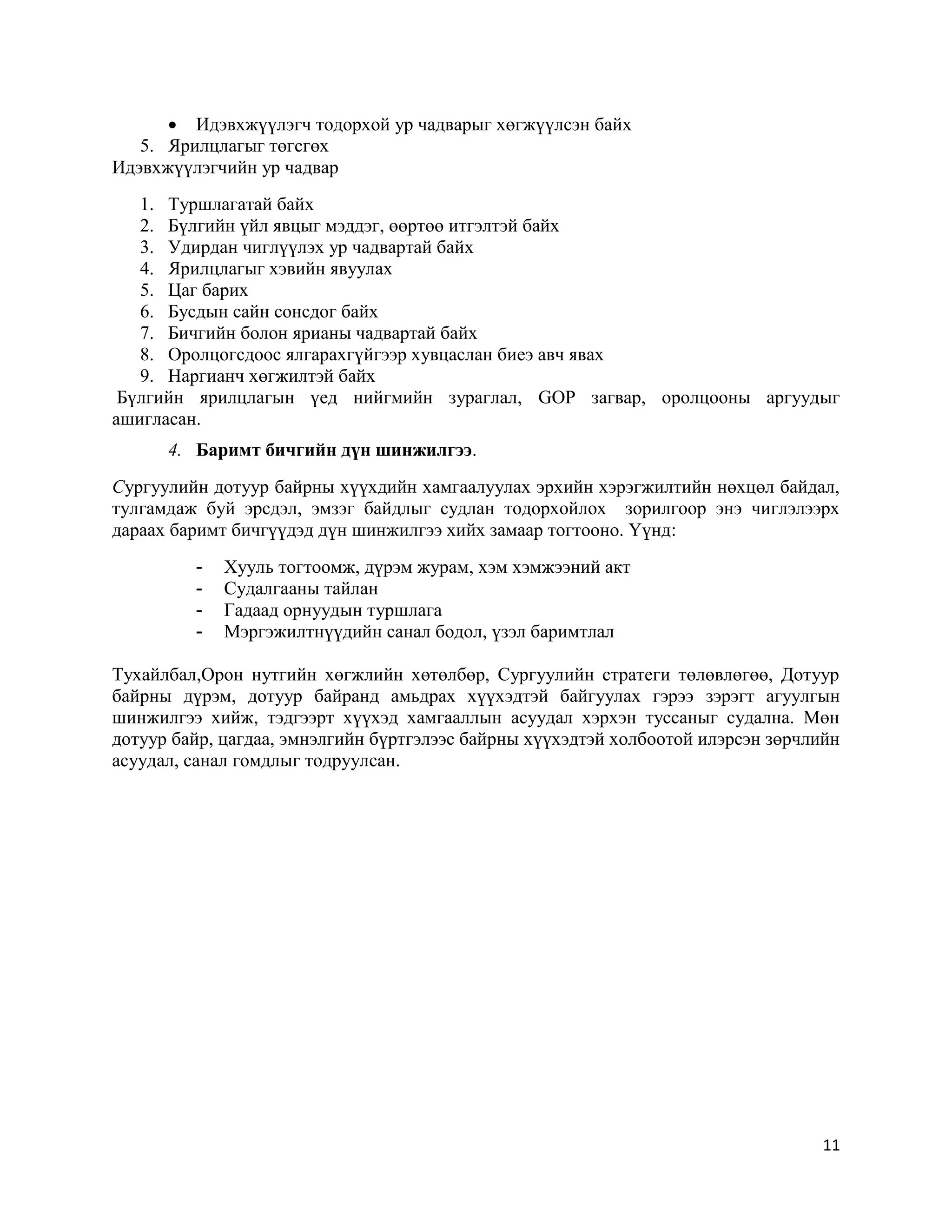 11
 Идэвхжүүлэгч тодорхой ур чадварыг хөгжүүлсэн байх
5. Ярилцлагыг төгсгөх
Идэвхжүүлэгчийн ур чадвар
1. Туршлагатай байх
2. Бүлгийн үйл явцыг мэддэг, өөртөө итгэлтэй байх
3. Удирдан чиглүүлэх ур чадвартай байх
4. Ярилцлагыг хэвийн явуулах
5. Цаг барих
6. Бусдын сайн сонсдог байх
7. Бичгийн болон ярианы чадвартай байх
8. Оролцогсдоос ялгарахгүйгээр хувцаслан биеэ авч явах
9. Наргианч хөгжилтэй байх
Бүлгийн ярилцлагын үед нийгмийн зураглал, GOP загвар, оролцооны аргуудыг
ашигласан.
4. Баримт бичгийн дүн шинжилгээ.
Сургуулийн дотуур байрны хүүхдийн хамгаалуулах эрхийн хэрэгжилтийн нөхцөл байдал,
тулгамдаж буй эрсдэл, эмзэг байдлыг судлан тодорхойлох зорилгоор энэ чиглэлээрх
дараах баримт бичгүүдэд дүн шинжилгээ хийх замаар тогтооно. Үүнд:
- Хууль тогтоомж, дүрэм журам, хэм хэмжээний акт
- Судалгааны тайлан
- Гадаад орнуудын туршлага
- Мэргэжилтнүүдийн санал бодол, үзэл баримтлал
Тухайлбал,Орон нутгийн хөгжлийн хөтөлбөр, Сургуулийн стратеги төлөвлөгөө, Дотуур
байрны дүрэм, дотуур байранд амьдрах хүүхэдтэй байгуулах гэрээ зэрэгт агуулгын
шинжилгээ хийж, тэдгээрт хүүхэд хамгааллын асуудал хэрхэн туссаныг судална. Мөн
дотуур байр, цагдаа, эмнэлгийн бүртгэлээс байрны хүүхэдтэй холбоотой илэрсэн зөрчлийн
асуудал, санал гомдлыг тодруулсан.
 