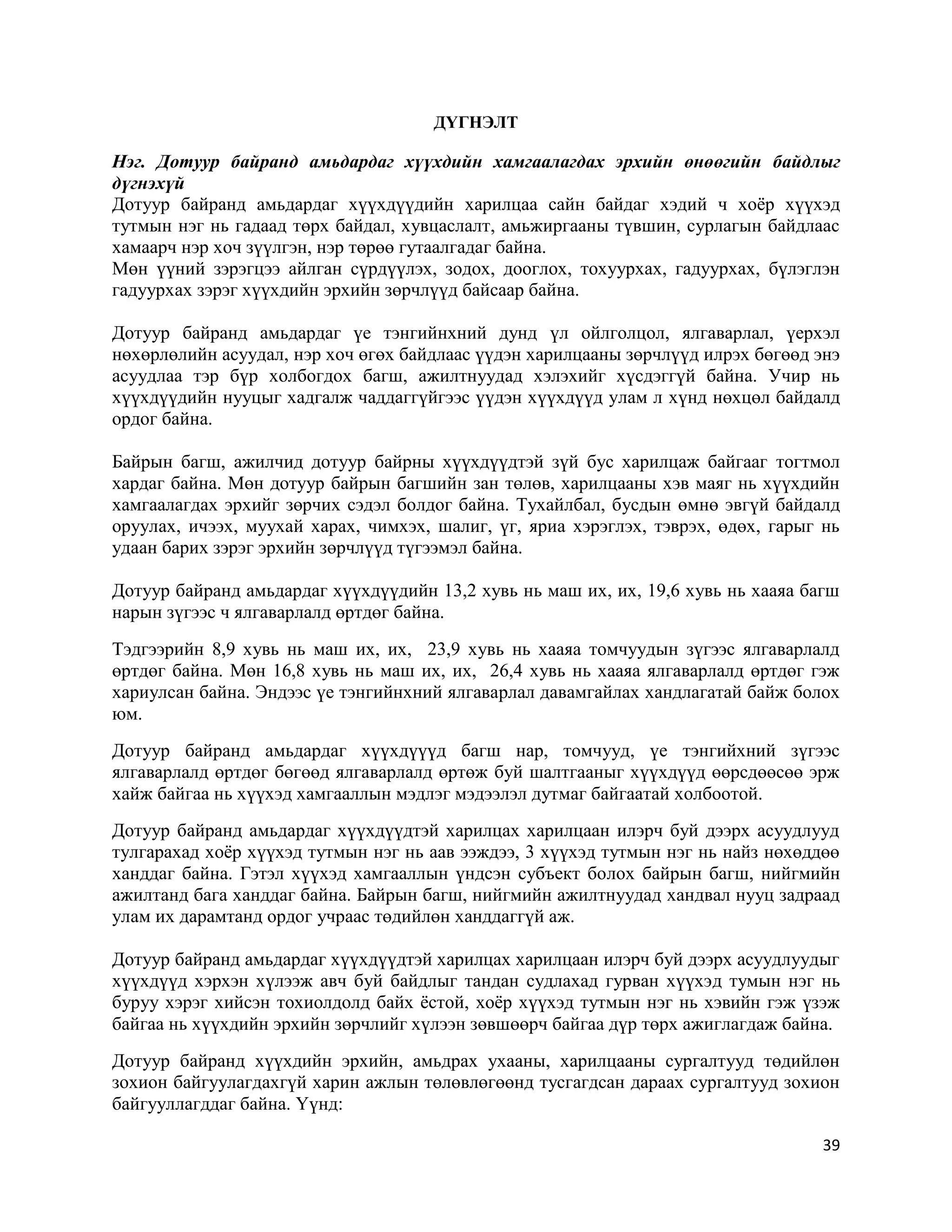 39
ДҮГНЭЛТ
Нэг. Дотуур байранд амьдардаг хүүхдийн хамгаалагдах эрхийн өнөөгийн байдлыг
дүгнэхүй
Дотуур байранд амьдардаг хүүхдүүдийн харилцаа сайн байдаг хэдий ч хоёр хүүхэд
тутмын нэг нь гадаад төрх байдал, хувцаслалт, амьжиргааны түвшин, сурлагын байдлаас
хамаарч нэр хоч зүүлгэн, нэр төрөө гутаалгадаг байна.
Мөн үүний зэрэгцээ айлган сүрдүүлэх, зодох, дооглох, тохуурхах, гадуурхах, бүлэглэн
гадуурхах зэрэг хүүхдийн эрхийн зөрчлүүд байсаар байна.
Дотуур байранд амьдардаг үе тэнгийнхний дунд үл ойлголцол, ялгаварлал, үерхэл
нөхөрлөлийн асуудал, нэр хоч өгөх байдлаас үүдэн харилцааны зөрчлүүд илрэх бөгөөд энэ
асуудлаа тэр бүр холбогдох багш, ажилтнуудад хэлэхийг хүсдэггүй байна. Учир нь
хүүхдүүдийн нууцыг хадгалж чаддаггүйгээс үүдэн хүүхдүүд улам л хүнд нөхцөл байдалд
ордог байна.
Байрын багш, ажилчид дотуур байрны хүүхдүүдтэй зүй бус харилцаж байгааг тогтмол
хардаг байна. Мөн дотуур байрын багшийн зан төлөв, харилцааны хэв маяг нь хүүхдийн
хамгаалагдах эрхийг зөрчих сэдэл болдог байна. Тухайлбал, бусдын өмнө эвгүй байдалд
оруулах, ичээх, муухай харах, чимхэх, шалиг, үг, яриа хэрэглэх, тэврэх, өдөх, гарыг нь
удаан барих зэрэг эрхийн зөрчлүүд түгээмэл байна.
Дотуур байранд амьдардаг хүүхдүүдийн 13,2 хувь нь маш их, их, 19,6 хувь нь хааяа багш
нарын зүгээс ч ялгаварлалд өртдөг байна.
Тэдгээрийн 8,9 хувь нь маш их, их, 23,9 хувь нь хааяа томчуудын зүгээс ялгаварлалд
өртдөг байна. Мөн 16,8 хувь нь маш их, их, 26,4 хувь нь хааяа ялгаварлалд өртдөг гэж
хариулсан байна. Эндээс үе тэнгийнхний ялгаварлал давамгайлах хандлагатай байж болох
юм.
Дотуур байранд амьдардаг хүүхдүүүд багш нар, томчууд, үе тэнгийхний зүгээс
ялгаварлалд өртдөг бөгөөд ялгаварлалд өртөж буй шалтгааныг хүүхдүүд өөрсдөөсөө эрж
хайж байгаа нь хүүхэд хамгааллын мэдлэг мэдээлэл дутмаг байгаатай холбоотой.
Дотуур байранд амьдардаг хүүхдүүдтэй харилцах харилцаан илэрч буй дээрх асуудлууд
тулгарахад хоёр хүүхэд тутмын нэг нь аав ээждээ, 3 хүүхэд тутмын нэг нь найз нөхөддөө
ханддаг байна. Гэтэл хүүхэд хамгааллын үндсэн субъект болох байрын багш, нийгмийн
ажилтанд бага ханддаг байна. Байрын багш, нийгмийн ажилтнуудад хандвал нууц задраад
улам их дарамтанд ордог учраас төдийлөн ханддаггүй аж.
Дотуур байранд амьдардаг хүүхдүүдтэй харилцах харилцаан илэрч буй дээрх асуудлуудыг
хүүхдүүд хэрхэн хүлээж авч буй байдлыг тандан судлахад гурван хүүхэд тумын нэг нь
буруу хэрэг хийсэн тохиолдолд байх ёстой, хоёр хүүхэд тутмын нэг нь хэвийн гэж үзэж
байгаа нь хүүхдийн эрхийн зөрчлийг хүлээн зөвшөөрч байгаа дүр төрх ажиглагдаж байна.
Дотуур байранд хүүхдийн эрхийн, амьдрах ухааны, харилцааны сургалтууд төдийлөн
зохион байгуулагдахгүй харин ажлын төлөвлөгөөнд тусгагдсан дараах сургалтууд зохион
байгууллагддаг байна. Үүнд:
 