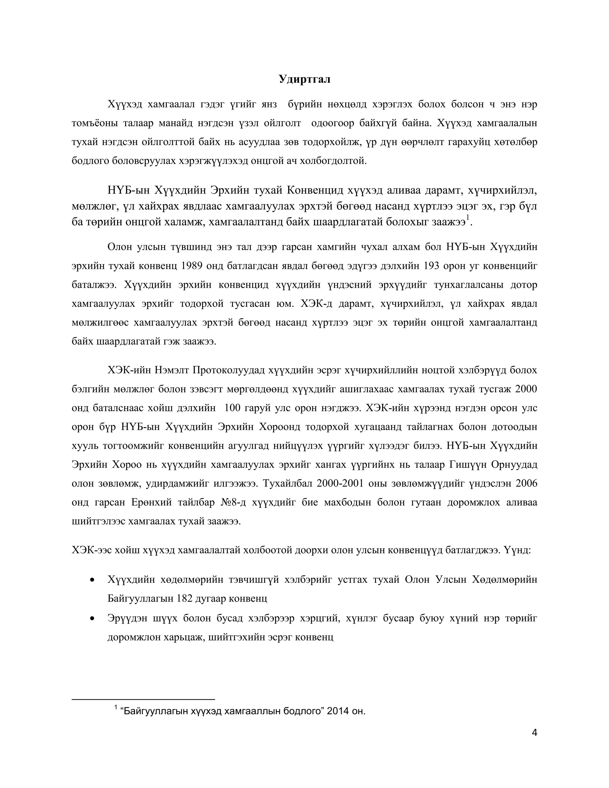 4
Удиртгал
Хүүхэд хамгаалал гэдэг үгийг янз бүрийн нөхцөлд хэрэглэх болох болсон ч энэ нэр
томъёоны талаар манайд нэгдсэн үзэл ойлголт одоогоор байхгүй байна. Хүүхэд хамгаалалын
тухай нэгдсэн ойлголттой байх нь асуудлаа зөв тодорхойлж, үр дүн өөрчлөлт гарахуйц хөтөлбөр
бодлого боловсруулах хэрэгжүүлэхэд онцгой ач холбогдолтой.
НҮБ-ын Хүүхдийн Эрхийн тухай Конвенцид хүүхэд аливаа дарамт, хүчирхийлэл,
мөлжлөг, үл хайхрах явдлаас хамгаалуулах эрхтэй бөгөөд насанд хүртлээ эцэг эх, гэр бүл
ба төрийн онцгой халамж, хамгаалалтанд байх шаардлагатай болохыг заажээ1
.
Олон улсын түвшинд энэ тал дээр гарсан хамгийн чухал алхам бол НҮБ-ын Хүүхдийн
эрхийн тухай конвенц 1989 онд батлагдсан явдал бөгөөд эдүгээ дэлхийн 193 орон уг конвенцийг
баталжээ. Хүүхдийн эрхийн конвенцид хүүхдийн үндэсний эрхүүдийг тунхаглалсаны дотор
хамгаалуулах эрхийг тодорхой тусгасан юм. ХЭК-д дарамт, хүчирхийлэл, үл хайхрах явдал
мөлжилгөөс хамгаалуулах эрхтэй бөгөөд насанд хүртлээ эцэг эх төрийн онцгой хамгаалалтанд
байх шаардлагатай гэж заажээ.
ХЭК-ийн Нэмэлт Протоколуудад хүүхдийн эсрэг хүчирхийллийн ноцтой хэлбэрүүд болох
бэлгийн мөлжлөг болон зэвсэгт мөргөлдөөнд хүүхдийг ашиглахаас хамгаалах тухай тусгаж 2000
онд баталснаас хойш дэлхийн 100 гаруй улс орон нэгджээ. ХЭК-ийн хүрээнд нэгдэн орсон улс
орон бүр НҮБ-ын Хүүхдийн Эрхийн Хороонд тодорхой хугацаанд тайлагнах болон дотоодын
хууль тогтоомжийг конвенцийн агуулгад нийцүүлэх үүргийг хүлээдэг билээ. НҮБ-ын Хүүхдийн
Эрхийн Хороо нь хүүхдийн хамгаалуулах эрхийг хангах үүргийнх нь талаар Гишүүн Орнуудад
олон зөвлөмж, удирдамжийг илгээжээ. Тухайлбал 2000-2001 оны зөвлөмжүүдийг үндэслэн 2006
онд гарсан Ерөнхий тайлбар №8-д хүүхдийг бие махбодын болон гутаан доромжлох аливаа
шийтгэлээс хамгаалах тухай заажээ.
ХЭК-ээс хойш хүүхэд хамгаалалтай холбоотой доорхи олон улсын конвенцүүд батлагджээ. Үүнд:
 Хүүхдийн хөдөлмөрийн тэвчишгүй хэлбэрийг устгах тухай Олон Улсын Хөдөлмөрийн
Байгууллагын 182 дугаар конвенц
 Эрүүдэн шүүх болон бусад хэлбэрээр хэрцгий, хүнлэг бусаар буюу хүний нэр төрийг
доромжлон харьцаж, шийтгэхийн эсрэг конвенц
1
“Байгууллагын хүүхэд хамгааллын бодлого” 2014 он.
 