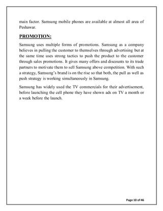 Page 10 of 46
main factor. Samsung mobile phones are available at almost all area of
Peshawar.
PROMOTION:
Samsung uses multiple forms of promotions. Samsung as a company
believes in pulling the customer to themselves through advertising but at
the same time uses strong tactics to push the product to the customer
through sales promotions. It gives many offers and discounts to its trade
partners to motivate them to sell Samsung above competition. With such
a strategy, Samsung’s brand is on the rise so that both, the pull as well as
push strategy is working simultaneously in Samsung.
Samsung has widely used the TV commercials for their advertisement,
before launching the cell phone they have shown ads on TV a month or
a week before the launch.
 