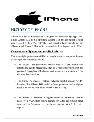 Page 11 of 46
HISTORY OF IPHONE
iPhone is a line of Smartphone’s designed and marketed by Apple Inc.
It runs Apple's iOS mobile operating system. The first generation iPhone
was released on June 29, 2007 the most recent iPhone models are the
iPhone 6 and iPhone 6 Plus, which were released on September 9, 2014.
Generations of iphone and mobile Evolution
There are eight generations of iPhone models, each accompanied by one
of the eight major releases of iOS.
 The original 1st-generation iPhone was a GSM phone and
established design precedents, such as a button placement that has
persisted throughout all releases and a screen size maintained for
the next four iterations.
 The iPhone 3G added 3G cellular network capabilities and A-GPS
location. The iPhone 3GS added a faster processor and a higher-
resolution camera that could record video at 480p.
 The iPhone 4 featured a higher-resolution 960×640 "Retina
Display", a VGA front-facing camera for video calling and other
apps, and a 5-megapixel rear-facing camera with 720p video
capture.
 