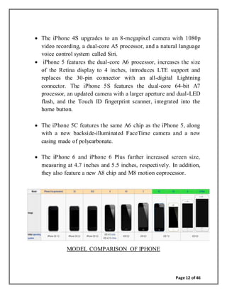 Page 12 of 46
 The iPhone 4S upgrades to an 8-megapixel camera with 1080p
video recording, a dual-core A5 processor, and a natural language
voice control system called Siri.
 iPhone 5 features the dual-core A6 processor, increases the size
of the Retina display to 4 inches, introduces LTE support and
replaces the 30-pin connector with an all-digital Lightning
connector. The iPhone 5S features the dual-core 64-bit A7
processor, an updated camera with a larger aperture and dual-LED
flash, and the Touch ID fingerprint scanner, integrated into the
home button.
 The iPhone 5C features the same A6 chip as the iPhone 5, along
with a new backside-illuminated FaceTime camera and a new
casing made of polycarbonate.
 The iPhone 6 and iPhone 6 Plus further increased screen size,
measuring at 4.7 inches and 5.5 inches, respectively. In addition,
they also feature a new A8 chip and M8 motion coprocessor.
MODEL COMPARISON OF IPHONE
 