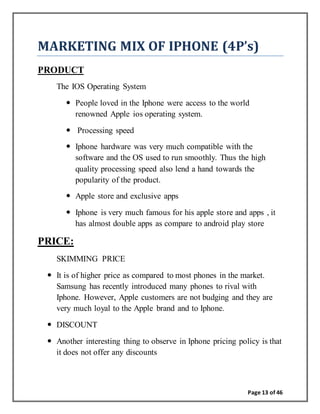 Page 13 of 46
MARKETING MIX OF IPHONE (4P’s)
PRODUCT
The IOS Operating System
 People loved in the Iphone were access to the world
renowned Apple ios operating system.
 Processing speed
 Iphone hardware was very much compatible with the
software and the OS used to run smoothly. Thus the high
quality processing speed also lend a hand towards the
popularity of the product.
 Apple store and exclusive apps
 Iphone is very much famous for his apple store and apps , it
has almost double apps as compare to android play store
PRICE:
SKIMMING PRICE
 It is of higher price as compared to most phones in the market.
Samsung has recently introduced many phones to rival with
Iphone. However, Apple customers are not budging and they are
very much loyal to the Apple brand and to Iphone.
 DISCOUNT
 Another interesting thing to observe in Iphone pricing policy is that
it does not offer any discounts
 