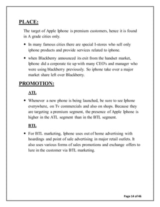 Page 14 of 46
PLACE:
The target of Apple Iphone is premium customers, hence it is found
in A grade cities only.
 In many famous cities there are special I-stores who sell only
iphone products and provide services related to iphone.
 when Blackberry announced its exit from the handset market,
Iphone did a corporate tie up with many CEO's and manager who
were using blackberry previously. So iphone take over a major
market share left over Blackberry.
PROMOTION:
ATL
 Whenever a new phone is being launched, be sure to see Iphone
everywhere, on Tv commercials and also on shops. Because they
are targeting a premium segment, the presence of Apple Iphone is
higher in the ATL segment than in the BTL segment.
BTL
 For BTL marketing, Iphone uses out of home advertising with
hoardings and point of sale advertising in major retail outlets. It
also uses various forms of sales promotions and exchange offers to
lure in the customer via BTL marketing.
 