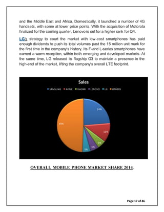 Page 17 of 46
and the Middle East and Africa. Domestically, it launched a number of 4G
handsets, with some at lower price points. With the acquisition of Motorola
finalized for the coming quarter, Lenovo is set for a higher rank for Q4.
LG's strategy to court the market with low-cost smartphones has paid
enough dividends to push its total volumes past the 15 million unit mark for
the first time in the company's history. Its F-and L-series smartphones have
earned a warm reception, within both emerging and developed markets. At
the same time, LG released its flagship G3 to maintain a presence in the
high-end of the market, lifting the company's overall LTE footprint.
OVERALL MOBILE PHONE MARKET SHARE 2014.
24%
12%
5%
5%
5%
49%
Sales
SAMSUNG APPLE XIAOMI LENOVO LG OTHERS
 