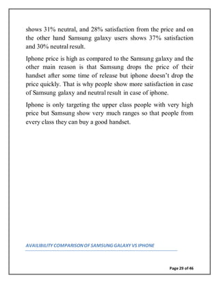 Page 29 of 46
shows 31% neutral, and 28% satisfaction from the price and on
the other hand Samsung galaxy users shows 37% satisfaction
and 30% neutral result.
Iphone price is high as compared to the Samsung galaxy and the
other main reason is that Samsung drops the price of their
handset after some time of release but iphone doesn’t drop the
price quickly. That is why people show more satisfaction in case
of Samsung galaxy and neutral result in case of iphone.
Iphone is only targeting the upper class people with very high
price but Samsung show very much ranges so that people from
every class they can buy a good handset.
AVAILIBILITY COMPARISONOF SAMSUNG GALAXY VS IPHONE
 