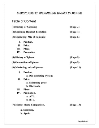 Page 3 of 46
SURVEY REPORT ON SAMSUNG GALAXY VS IPHONE
Table of Content
(1) History of Samsung (Page-3)
(2) Samsung Handset Evolution (Page-4)
(3) Marketing Mix of Samsung (Page-6)
I. Product.
II. Price.
III. Place.
IV. Promotion
(4) History of Iphone (Page-9)
(5) Generation of Iphone (Page-9)
(6) Marketing mix of Iphone (Page-11)
I. Product.
a. IOs operating system
II. Price.
a. Skimming price
b. Discounts.
III. Place.
IV. Promotion.
a. ATL.
b. BTL.
(7) Market share Comparison. (Page-13)
a. Samsung,
b. Apple.
 