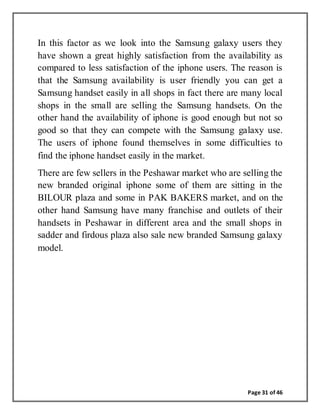 Page 31 of 46
In this factor as we look into the Samsung galaxy users they
have shown a great highly satisfaction from the availability as
compared to less satisfaction of the iphone users. The reason is
that the Samsung availability is user friendly you can get a
Samsung handset easily in all shops in fact there are many local
shops in the small are selling the Samsung handsets. On the
other hand the availability of iphone is good enough but not so
good so that they can compete with the Samsung galaxy use.
The users of iphone found themselves in some difficulties to
find the iphone handset easily in the market.
There are few sellers in the Peshawar market who are selling the
new branded original iphone some of them are sitting in the
BILOUR plaza and some in PAK BAKERS market, and on the
other hand Samsung have many franchise and outlets of their
handsets in Peshawar in different area and the small shops in
sadder and firdous plaza also sale new branded Samsung galaxy
model.
 