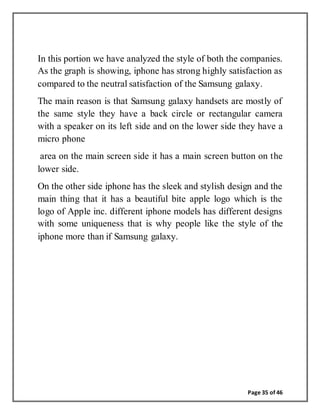 Page 35 of 46
In this portion we have analyzed the style of both the companies.
As the graph is showing, iphone has strong highly satisfaction as
compared to the neutral satisfaction of the Samsung galaxy.
The main reason is that Samsung galaxy handsets are mostly of
the same style they have a back circle or rectangular camera
with a speaker on its left side and on the lower side they have a
micro phone
area on the main screen side it has a main screen button on the
lower side.
On the other side iphone has the sleek and stylish design and the
main thing that it has a beautiful bite apple logo which is the
logo of Apple inc. different iphone models has different designs
with some uniqueness that is why people like the style of the
iphone more than if Samsung galaxy.
 