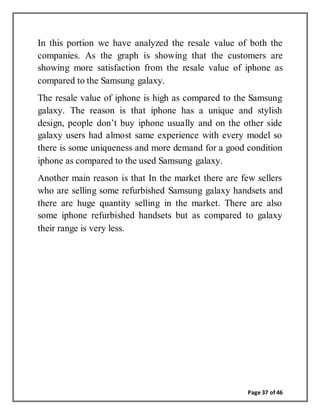 Page 37 of 46
In this portion we have analyzed the resale value of both the
companies. As the graph is showing that the customers are
showing more satisfaction from the resale value of iphone as
compared to the Samsung galaxy.
The resale value of iphone is high as compared to the Samsung
galaxy. The reason is that iphone has a unique and stylish
design, people don’t buy iphone usually and on the other side
galaxy users had almost same experience with every model so
there is some uniqueness and more demand for a good condition
iphone as compared to the used Samsung galaxy.
Another main reason is that In the market there are few sellers
who are selling some refurbished Samsung galaxy handsets and
there are huge quantity selling in the market. There are also
some iphone refurbished handsets but as compared to galaxy
their range is very less.
 