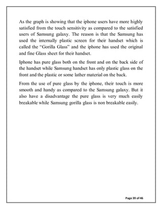 Page 39 of 46
As the graph is showing that the iphone users have more highly
satisfied from the touch sensitivity as compared to the satisfied
users of Samsung galaxy. The reason is that the Samsung has
used the internally plastic screen for their handset which is
called the “Gorilla Glass” and the iphone has used the original
and fine Glass sheet for their handset.
Iphone has pure glass both on the front and on the back side of
the handset while Samsung handset has only plastic glass on the
front and the plastic or some lather material on the back.
From the use of pure glass by the iphone, their touch is more
smooth and handy as compared to the Samsung galaxy. But it
also have a disadvantage the pure glass is very much easily
breakable while Samsung gorilla glass is non breakable easily.
 