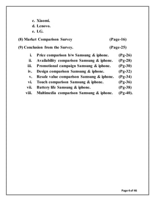 Page 4 of 46
c. Xiaomi.
d. Lenovo.
e. LG.
(8) Market Comparison Survey (Page-16)
(9) Conclusion from the Survey. (Page-25)
i. Price comparison b/w Samsung & iphone. (Pg-26)
ii. Availability comparison Samsung & iphone. (Pg-28)
iii. Promotional campaign Samsung & iphone. (Pg-30)
iv. Design comparison Samsung & iphone. (Pg-32)
v. Resale value comparison Samsung & iphone. (Pg-34)
vi. Touch comparison Samsung & iphone. (Pg-36)
vii. Battery life Samsung & iphone. (Pg-38)
viii. Multimedia comparison Samsung & iphone. (Pg-40).
 