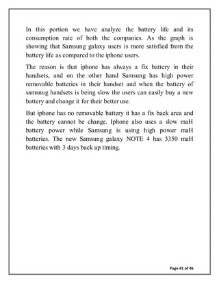 Page 41 of 46
In this portion we have analyze the battery life and its
consumption rate of both the companies. As the graph is
showing that Samsung galaxy users is more satisfied from the
battery life as compared to the iphone users.
The reason is that iphone has always a fix battery in their
handsets, and on the other hand Samsung has high power
removable batteries in their handset and when the battery of
samsnug handsets is being slow the users can easily buy a new
battery and change it for their better use.
But iphone has no removable battery it has a fix back area and
the battery cannot be change. Iphone also uses a slow maH
battery power while Samsung is using high power maH
batteries. The new Samsung galaxy NOTE 4 has 3350 maH
batteries with 3 days back up timing.
 