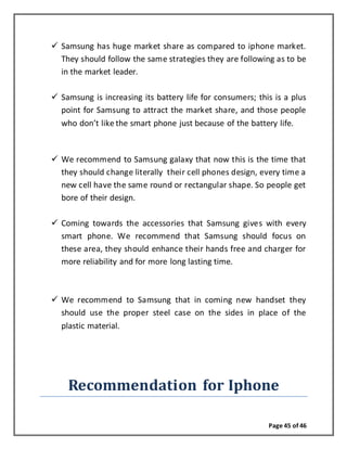 Page 45 of 46
 Samsung has huge market share as compared to iphone market.
They should follow the same strategies they are following as to be
in the market leader.
 Samsung is increasing its battery life for consumers; this is a plus
point for Samsung to attract the market share, and those people
who don’t like the smart phone just because of the battery life.
 We recommend to Samsung galaxy that now this is the time that
they should change literally their cell phones design, every time a
new cell have the same round or rectangular shape. So people get
bore of their design.
 Coming towards the accessories that Samsung gives with every
smart phone. We recommend that Samsung should focus on
these area, they should enhance their hands free and charger for
more reliability and for more long lasting time.
 We recommend to Samsung that in coming new handset they
should use the proper steel case on the sides in place of the
plastic material.
Recommendation for Iphone
 