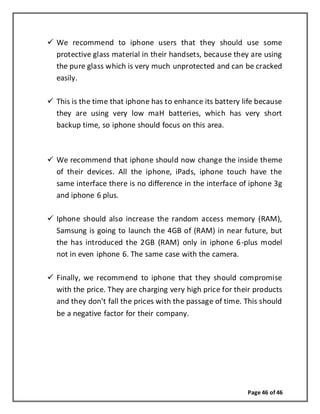 Page 46 of 46
 We recommend to iphone users that they should use some
protective glass material in their handsets, because they are using
the pure glass which is very much unprotected and can be cracked
easily.
 This is the time that iphone has to enhance its battery life because
they are using very low maH batteries, which has very short
backup time, so iphone should focus on this area.
 We recommend that iphone should now change the inside theme
of their devices. All the iphone, iPads, iphone touch have the
same interface there is no difference in the interface of iphone 3g
and iphone 6 plus.
 Iphone should also increase the random access memory (RAM),
Samsung is going to launch the 4GB of (RAM) in near future, but
the has introduced the 2GB (RAM) only in iphone 6-plus model
not in even iphone 6. The same case with the camera.
 Finally, we recommend to iphone that they should compromise
with the price. They are charging very high price for their products
and they don’t fall the prices with the passage of time. This should
be a negative factor for their company.
 
