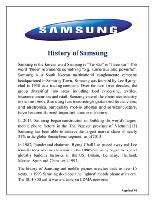 Page 5 of 46
History of Samsung
Samsung is the Korean word Samsung is “Tri-Star” or “three star” The
word "three" represents something "big, numerous and powerful".
Samsung is a South Korean multinational conglomerate company
headquartered in Samsung Town, Samsung was founded by Lee Byung-
chul in 1938 as a trading company. Over the next three decades, the
group diversified into areas including food processing, textiles,
insurance, securities and retail. Samsung entered the electronics industry
in the late 1960s. Samsung has increasingly globalized its activities,
and electronics, particularly mobile phones and semiconductors,
have become its most important source of income.
In 2013, Samsung began construction on building the world's largest
mobile phone factory in the Thai Nguyen province of Vietnam.[13]
Samsung has been able to achieve the largest market share of nearly
31% in the global Smartphone segment, as of 2013
In 1987, founder and chairman, Byung-Chull Lee passed away and Lee
Kun-He took over as chairman. In the 1990's Samsung began to expand
globally building factories in the US, Britain, Germany, Thailand,
Mexico, Spain and China until 1997.
The history of Samsung and mobile phones stretches back to over 10
years. In 1993 Samsung developed the 'lightest' mobile phone of its era.
The SCH-800 and it was available on CDMA networks.
 