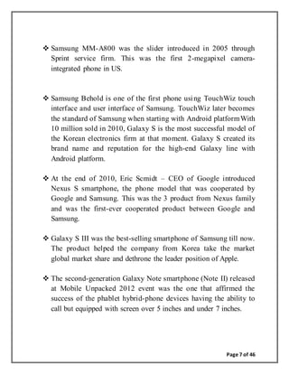 Page 7 of 46
 Samsung MM-A800 was the slider introduced in 2005 through
Sprint service firm. This was the first 2-megapixel camera-
integrated phone in US.
 Samsung Behold is one of the first phone using TouchWiz touch
interface and user interface of Samsung. TouchWiz later becomes
the standard of Samsung when starting with Android platformWith
10 million sold in 2010, Galaxy S is the most successful model of
the Korean electronics firm at that moment. Galaxy S created its
brand name and reputation for the high-end Galaxy line with
Android platform.
 At the end of 2010, Eric Scmidt – CEO of Google introduced
Nexus S smartphone, the phone model that was cooperated by
Google and Samsung. This was the 3 product from Nexus family
and was the first-ever cooperated product between Google and
Samsung.
 Galaxy S III was the best-selling smartphone of Samsung till now.
The product helped the company from Korea take the market
global market share and dethrone the leader position of Apple.
 The second-generation Galaxy Note smartphone (Note II) released
at Mobile Unpacked 2012 event was the one that affirmed the
success of the phablet hybrid-phone devices having the ability to
call but equipped with screen over 5 inches and under 7 inches.
 