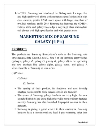 Page 8 of 46
 In 2013 , Samsung has introduced the Galaxy note 3 a super fast
and high quality cell phone with numerous specifications tith high
class camera, greater RAM, more space with larger size than of
previous versions, and in 2014 Samsung has launched the NOTE 4,
Galaxy alpha and galaxy Note edge a very high class and modern
cell phones with high specification and with greater price.
MARKETING MIX OF SAMSUNG
GALAXY (4 P’s)
PRODUCT:
The products are Samsung Smartphone’s such as the Samsung note
series (galaxy note 1, note 2, note 3, note 4 or the Samsung galaxy series
(galaxy s, galaxy s2, galaxy s3, galaxy s4, galaxy s5) or the upcoming
and new products like galaxy alpha, galaxy curve, and galaxy A
series..Benefits of Samsung in term of its:
(1) Product
(2) Status
(3) Service
 The quality of their product, its functions and user friendly
interface with a simple home screens option and launcher.
 The status of Samsung galaxy handsets are very high, the new
launched handsets are quite high price with extra ordinary features
recently Samsung has also launched fingerprint scanner in their
handsets.
 Samsung is giving a good service to their customers, Samsung
handsets have a international and local 1 year warranty, other than
 