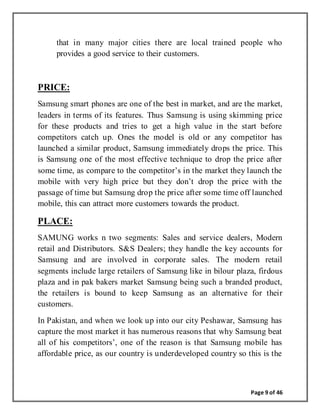 Page 9 of 46
that in many major cities there are local trained people who
provides a good service to their customers.
PRICE:
Samsung smart phones are one of the best in market, and are the market,
leaders in terms of its features. Thus Samsung is using skimming price
for these products and tries to get a high value in the start before
competitors catch up. Ones the model is old or any competitor has
launched a similar product, Samsung immediately drops the price. This
is Samsung one of the most effective technique to drop the price after
some time, as compare to the competitor’s in the market they launch the
mobile with very high price but they don’t drop the price with the
passage of time but Samsung drop the price after some time off launched
mobile, this can attract more customers towards the product.
PLACE:
SAMUNG works n two segments: Sales and service dealers, Modern
retail and Distributors. S&S Dealers; they handle the key accounts for
Samsung and are involved in corporate sales. The modern retail
segments include large retailers of Samsung like in bilour plaza, firdous
plaza and in pak bakers market Samsung being such a branded product,
the retailers is bound to keep Samsung as an alternative for their
customers.
In Pakistan, and when we look up into our city Peshawar, Samsung has
capture the most market it has numerous reasons that why Samsung beat
all of his competitors’, one of the reason is that Samsung mobile has
affordable price, as our country is underdeveloped country so this is the
 