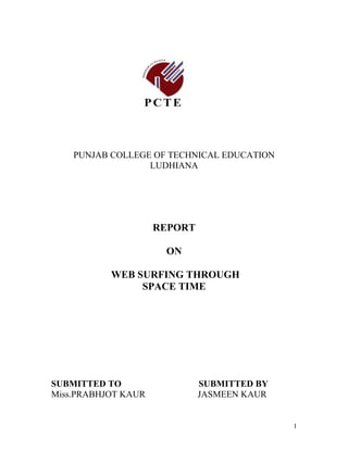 PUNJAB COLLEGE OF TECHNICAL EDUCATION
                  LUDHIANA




                     REPORT

                      ON

           WEB SURFING THROUGH
                SPACE TIME




SUBMITTED TO                  SUBMITTED BY
Miss.PRABHJOT KAUR            JASMEEN KAUR


                                             1
 