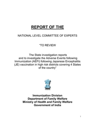 REPORT OF THE

   NATIONAL LEVEL COMMITTEE OF EXPERTS


                     “TO REVIEW


            The State investigation reports
   and to investigate the Adverse Events following
Immunization (AEFI) following Japanese Encephalitis
(JE) vaccination in high risk districts covering 4 States
                     of the country”




               Immunization Division
          Department of Family Welfare
       Ministry of Health and Family Welfare
                Government of India


                                                        1
 