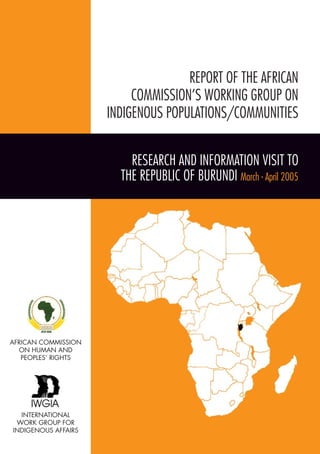 REPORT OF THE AFRICAN 
COMMISSION’S WORKING GROUP ON 
INDIGENOUS POPULATIONS/COMMUNITIES 
RESEARCH AND INFORMATION VISIT TO 
THE REPUBLIC OF BURUNDI March - April 2005 
AFRICAN COMMISSION 
ON HUMAN AND 
PEOPLES’ RIGHTS 
INTERNATIONAL 
WORK GROUP FOR 
INDIGENOUS AFFAIRS 
 