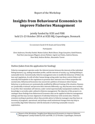 1 Report of the Workshop “Insights from Behavioural Economics to improve Fisheries
Management” jointly funded by ICES and FSBI, 21-23 October, Copenhagen, Denmark
Report of the Workshop
Insights from Behavioural Economics to
improve Fisheries Management
jointly funded by ICES and FSBI
held 21-23 October 2014 at ICES HQ, Copenhagen, Denmark
Co-conveners Sarah B. M. Kraak and Ciaran Kelly
Participants:
Chris Anderson, Dorothy Dankel, Matteo Galizzi, Mark Gibson, Diogo Gonçalves, Katell Hamon,
Paul Hart, Jean-Jacques Maguire, Jeroen Nieboer, Ingrid van Putten, Andrew Reeson,
Dave Reid, Andries Richter, Alessandro Tavoni
Outline (taken from the application for funding)
Fisheries management operates under the inherent tension between the interests of the individual
fishing business, e.g., making immediate profits, and the interests of society, e.g., limiting fishing to
sustainable levels. Conventionally, fisheries management aims to modify the behaviour of fishers by
laws and regulations. As with all other human beings acting under top-down control, fishers will
naturally find loopholes in the regulations to promote their interests even if these jeopardize the
societal aims. Behavioural Economics has uncovered a plethora of instances where human
behaviour or preferences are systematically modified by different framing of the situation. Humans
are ‘predictably irrational’ and perceive their interests differently, e.g., they become more inclined
to sacrifice their immediate self-interest, under varied experimentally manipulated conditions. This
knowledge is currently under-utilized in fisheries management. The objective of this project is to
catalogue those findings from Behavioural Economics that can be applied in fisheries management
settings and that may increase alignment of individual behaviour with societal aims. Fisheries
scientists working in positions where they provide advice to fisheries managers may thus have an
inventory of pragmatic, operational, and perhaps small institutional changes that may help to
successfully align fisher behaviour with the demands of achieving sustainable resource
exploitation.
 