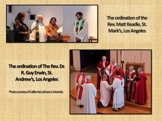 The ordination of the
                                               Rev. Matt Keadle, St.
                                                Mark’s, Los Angeles




The ordination of The Rev. Dr.
      R. Guy Erwin, St.
   Andrew’s, Los Angeles

Photocourtesyof CaliforniaLutheranUniversity
 