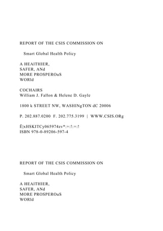REPORT OF THE CSIS COMMISSION ON
Smart Global Health Policy
A HEAlTHIER,
SAFER, ANd
MORE PROSPEROuS
WORld
COCHAIRS
William J. Fallon & Helene D. Gayle
1800 k STREET NW, WASHINgTON dC 20006
P. 202.887.0200 F. 202.775.3199 | WWW.CSIS.ORg
Ë|xHSKITCy065974zv*:+:!:+:!
ISBN 978-0-89206-597-4
REPORT OF THE CSIS COMMISSION ON
Smart Global Health Policy
A HEAlTHIER,
SAFER, ANd
MORE PROSPEROuS
WORld
 