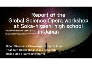 Report of the
Global Science Opera workshop
at Soka-higashi high school
in Japan
Hideo Shinohara (Soka-higashi high school)
Toshihiro Handa (Kagoshima university)
Hanae Ono (Tokyo university)
GHOU 2018 (13 - 15, Aug. 2018, @Vienna)
 