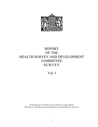 REPORT
OF THE
HEALTH SURVEY AND DEVELOPMENT
COMMITTEE
SURVEY
Vol. I
PUBLISHED BY THE MANAGER OF PUBLICATIONS, DELHI
PRINTED BY THE MANAGER. GOVERNMENT OF INDIA PRESS, CALCUTTA
1
 