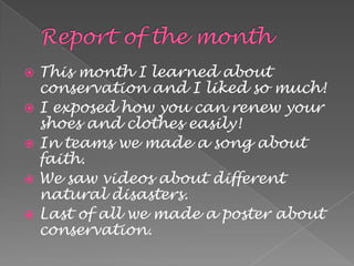  This month I learned about
  conservation and I liked so much!
 I exposed how you can renew your
  shoes and clothes easily!
 In teams we made a song about
  faith.
 We saw videos about different
  natural disasters.
 Last of all we made a poster about
  conservation.
 