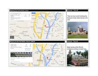 Mapping-City Centre,Kuala Lumpur Rationale – Place #2
There are neo-moorish buildings like
Bangunan Sultan Abdul Samad at the
area.
Mapping-JALAN TUN PERAK, KUALA LUMPUR Rationale – Place #3
Masjid jamek,another Moorish
architecture building is located here.
7
 