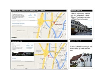 Mapping-JALAN TUANKU ABDUL RAHMAN,KUALA LUMPUR Rationale – Place #4
There are many heritage buildings
here such as Bandaraya Theatre ,
Coliseum Theatre and shophouses
with Spanish architecture style.
Mapping-Jalan Raja Rationale – Place #5
St.Mary’s Cathedral(victorian style) and
Kuala Lumpur City Gallery is located
here.
8
 