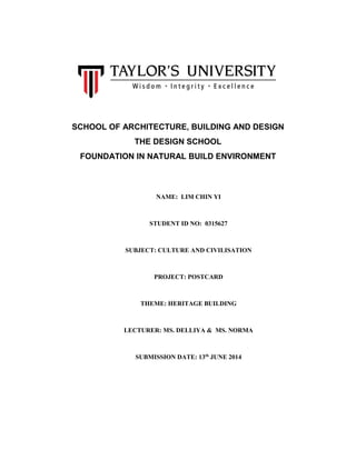 SCHOOL OF ARCHITECTURE, BUILDING AND DESIGN
THE DESIGN SCHOOL
FOUNDATION IN NATURAL BUILD ENVIRONMENT
NAME: LIM CHIN YI
STUDENT ID NO: 0315627
SUBJECT: CULTURE AND CIVILISATION
PROJECT: POSTCARD
THEME: HERITAGE BUILDING
LECTURER: MS. DELLIYA & MS. NORMA
SUBMISSION DATE: 13th
JUNE 2014
 