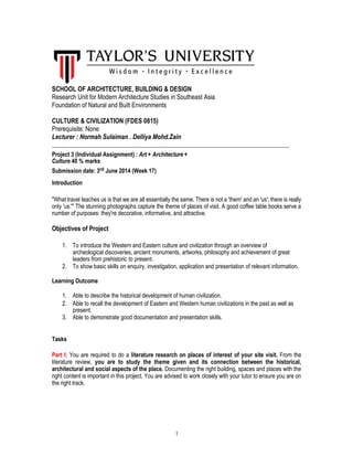 SCHOOL OF ARCHITECTURE, BUILDING & DESIGN
Research Unit for Modern Architecture Studies in Southeast Asia
Foundation of Natural and Built Environments
CULTURE & CIVILIZATION (FDES 0815)
Prerequisite: None
Lecturer : Normah Sulaiman . Delliya Mohd.Zain
__________________________________________________________________________________
Project 3 (Individual Assignment) : Art + Architecture +
Culture 40 % marks
Submission date: 3rd June 2014 (Week 17)
Introduction
"What travel teaches us is that we are all essentially the same. There is not a 'them' and an 'us'; there is really
only 'us.'" The stunning photographs capture the theme of places of visit. A good coffee table books serve a
number of purposes: they're decorative, informative, and attractive.
Objectives of Project
1. To introduce the Western and Eastern culture and civilization through an overview of
archeological discoveries, ancient monuments, artworks, philosophy and achievement of great
leaders from prehistoric to present.
2. To show basic skills on enquiry, investigation, application and presentation of relevant information.
Learning Outcome
1. Able to describe the historical development of human civilization.
2. Able to recall the development of Eastern and Western human civilizations in the past as well as
present.
3. Able to demonstrate good documentation and presentation skills.
Tasks
Part I: You are required to do a literature research on places of interest of your site visit. From the
literature review, you are to study the theme given and its connection between the historical,
architectural and social aspects of the place. Documenting the right building, spaces and places with the
right content is important in this project. You are advised to work closely with your tutor to ensure you are on
the right track.
1
 
