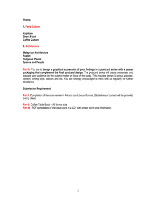 Theme:
1. Food Culture
Kopitiam
Street Food
Coffee Culture
2. Architecture
Malaysian Architecture
Fusion
Religious Places
Spaces and People
Part II: You are to design a graphical expression of your findings in a postcard series with a proper
packaging that complement the final postcard design. The postcard series will create awareness and
educate your audience on the subject matter or focus of the study. This includes design & layout, purpose,
content, writing style, colours and etc. You are strongly encouraged to meet with us regularly for further
assistance.
Submission Requirement
Part I: Compilation of literature review in A4 and comb bound format. (Guidelines of content will be provided
during class)
Part II: Coffee Table Book – A5 format size
Part III : PDF compilation of individual work in a CD* with proper cover and information.
2
 