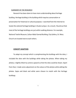 SUMMARY OF THE RESEARCH
Research has been done to have more understanding about heritage
building. Heritage building is the building which requires conservation or
preservation for historical or cultural purposes. I searched from the Internet to
locate the colonial heritage buildings in Kuala Lumpur. As a result, I found out that
most of the heritage buildings are just within walking distance. For example,
National Textile Museum, Sultan Abdul Samad Building, City Gallery, St. Mary
Church are located next to each others.
CONCEPT ADAPTION
To adapt my concept which is complimenting the buildings with the skies, I
included the skies with the buildings while taking the photos. When taking my
photos, I slightly tilted my camera upward so that the skies could be shown. Apart
from that, I made some adjustment on the colours of the photos while editing the
photos. Sepia and black and white were chosen to match with the heritage
buildings.
5
 