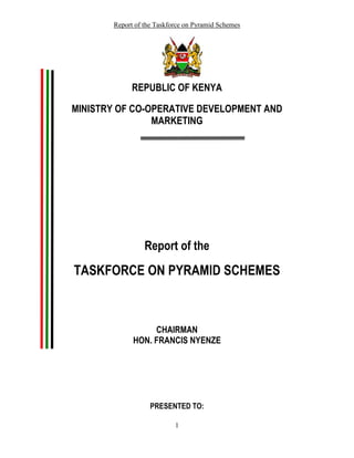 Report of the Taskforce on Pyramid Schemes




             REPUBLIC OF KENYA

MINISTRY OF CO-OPERATIVE DEVELOPMENT AND
                MARKETING




                 Report of the
TASKFORCE ON PYRAMID SCHEMES



                  CHAIRMAN
             HON. FRANCIS NYENZE




                   PRESENTED TO:

                           1
 