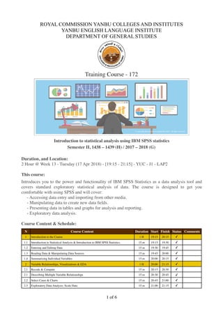 ROYAL COMMISSION YANBU COLLEGES AND INSTITUTES
YANBU ENGLISH LANGUAGE INSTITUTE
DEPARTMENT OF GENERAL STUDIES
Training Course - 172


Introduction to statistical analysis using IBM SPSS statistics
Semester II, 1438 – 1439 (H) / 2017 – 2018 (G)
Duration, and Location:
2 Hour @ Week 13 - Tuesday (17 Apr 2018) - [19:15 - 21:15] - YUC - J1 - LAP2
This course:
Introduces you to the power and functionality of IBM SPSS Statistics as a data analysis tool and
covers standard exploratory statistical analysis of data. The course is designed to get you
comfortable with using SPSS and will cover:
- Accessing data entry and importing from other media.
- Manipulating data to create new data ﬁelds.
- Presenting data in tables and graphs for analysis and reporting.
- Exploratory data analysis.
Course Content & Schedule:
N Course Content Duration Start Finish Status Comments
1 Introduction to the Course 1 H 19:15 20:15 ✓
1.1 Introduction to Statistical Analysis & Introduction to IBM SPSS Statistics. 15 m 19:15 19:30 ✓
1.2 Entering and Editing Data 15 m 19:30 19:45 ✓
1.3 Reading Data & Manipulating Data Sources 15 m 19:45 20:00 ✓
1.4 Summarizing Individual Variables 15 m 20:00 20:15 ✓
2 Variable Relationships, Visualizations & EDA 1 H 20:00 21:15 ✓
2.1 Recode & Compute 15 m 20:15 20:30 ✓
2.1 Describing Multiple Variable Relationships 15 m 20:30 20:45 ✓
2.2 Select Cases & Charts 15 m 20:45 21:00 ✓
2.3 Exploratory Data Analysis: Scale Data 15 m 21:00 21:15 ✓
of1 6
 