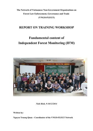 The Network of Vietnamese Non-Government Organizations on
Forest Law Enforcement, Governance and Trade
(VNGO-FLEGT)
REPORT ON TRAINING WORKSHOP
Fundamental content of
Independent Forest Monitoring (IFM)
Ninh Binh, 9-10/12/2014
Written by:
Nguyen Truong Quan – Coordinator of the VNGO-FLEGT Network
 