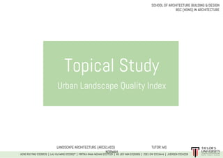 Topical Study
Urban Landscape Quality Index
LANDSCAPE ARCHITECTURE (ARC61403) TUTOR: MS
NORMAH
HENG RUI YING 0326639 | LAU HUI MING 0323827 | PRITIKA RAMA MOHAN 0327039 | NG JER VAIN 0326969 | ZOE LOW 0319444 | JUERGEN 0324228
SCHOOL OF ARCHITECTURE BUILDING & DESIGN
BSC (HONS) IN ARCHITECTURE
 