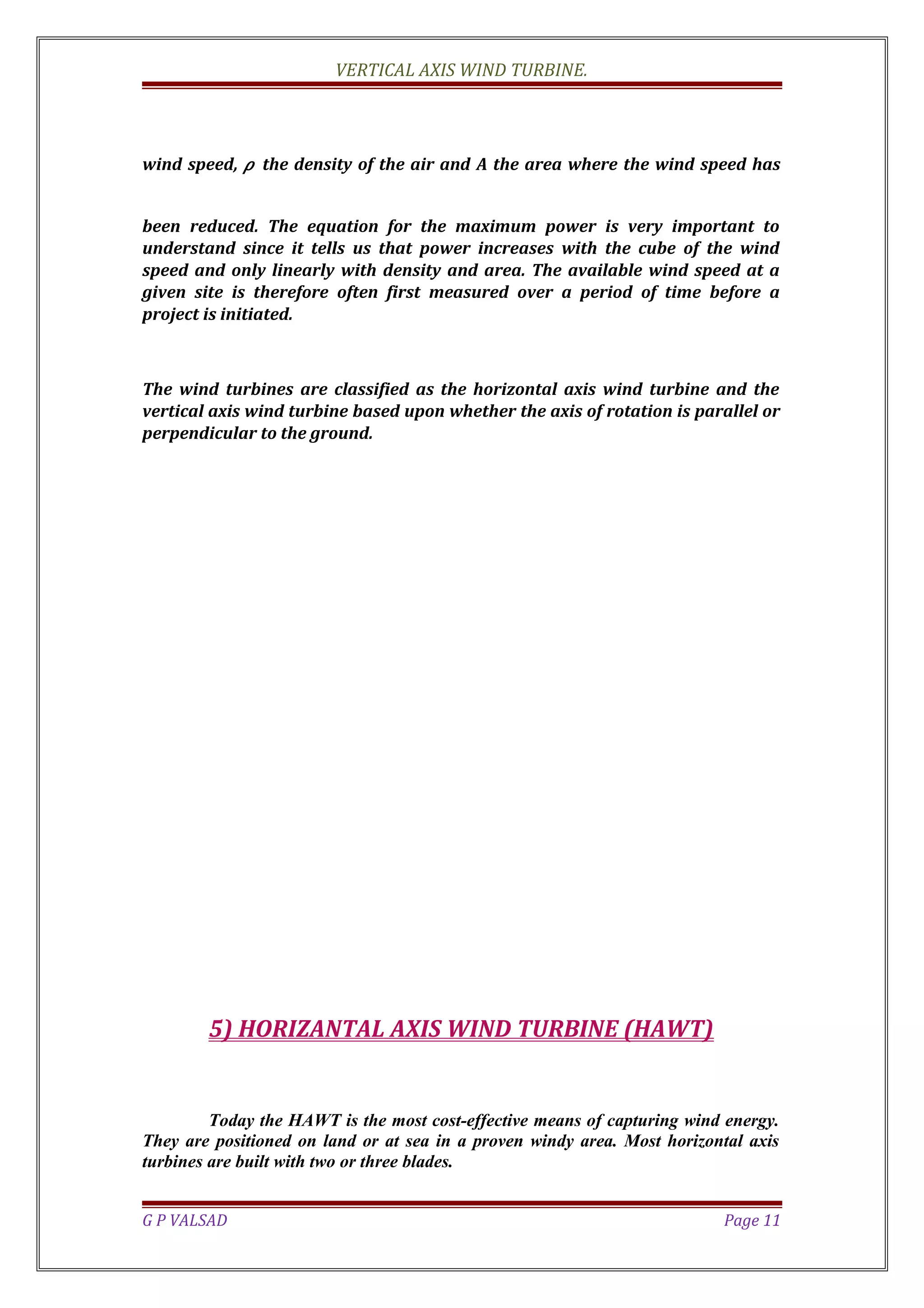 VERTICAL AXIS WIND TURBINE.
wind speed, 𝜌 the density of the air and A the area where the wind speed has
been reduced. The equation for the maximum power is very important to
understand since it tells us that power increases with the cube of the wind
speed and only linearly with density and area. The available wind speed at a
given site is therefore often first measured over a period of time before a
project is initiated.
The wind turbines are classified as the horizontal axis wind turbine and the
vertical axis wind turbine based upon whether the axis of rotation is parallel or
perpendicular to the ground.
5) HORIZANTAL AXIS WIND TURBINE (HAWT)
Today the HAWT is the most cost-effective means of capturing wind energy.
They are positioned on land or at sea in a proven windy area. Most horizontal axis
turbines are built with two or three blades.
G P VALSAD Page 11
 